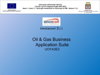 Venicecom S.r.l.
Oil & Gas Business
Application Suite
UOYA3E2
Intervento cofinanziato dall’U.E.
F.E.S.R. sul P.O. Regione Puglia 2007-2013
Asse I – Linea 1.1 “Aiuti agli investimenti in ricerca per le PMI - Azione 1.1.2
UNIONE EUROPEA
FONDO EUROPEO DI SVILUPPO REGIONALE
REGIONE PUGLIA
AREA POLITICHE PER LO SVILUPPO IL LAVORO
E L’INNOVAZIONE
 