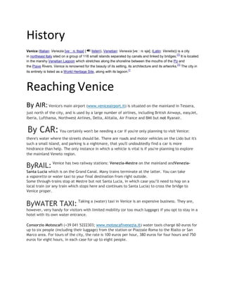 History
Venice (Italian: Venezia [veˈnɛ ttsja] ( listen), Venetian: Venexia [veˈnɛ sja]; (Latin: Venetia)) is a city
in northeast Italy sited on a group of 118 small islands separated by canals and linked by bridges.
[1]
It is located
in the marshy Venetian Lagoon which stretches along the shoreline between the mouths of the Po and
the Piave Rivers. Venice is renowned for the beauty of its setting, its architecture and its artworks.
[1]
The city in
its entirety is listed as a World Heritage Site, along with its lagoon.
[1
Reaching Venice
By AIR: Venice's main airport (www.veniceairport.it) is situated on the mainland in Tessera,
just north of the city, and is used by a large number of airlines, including British Airways, easyJet,
Iberia, Lufthansa, Northwest Airlines, Delta, Alitalia, Air France and BMI but not Ryanair.
By CAR:You certainly won't be needing a car if you're only planning to visit Venice:
there's water where the streets should be. There are roads and motor vehicles on the Lido but it's
such a small island, and parking is a nightmare, that you'll undoubtedly find a car is more
hindrance than help. The only instance in which a vehicle is vital is if you're planning to explore
the mainland Veneto region.
ByRAIL: Venice has two railway stations: Venezia-Mestre on the mainland andVenezia-
Santa Lucia which is on the Grand Canal. Many trains terminate at the latter. You can take
a vaporetto or water taxi to your final destination from right outside.
Some through-trains stop at Mestre but not Santa Lucia, in which case you’ll need to hop on a
local train (or any train which stops here and continues to Santa Lucia) to cross the bridge to
Venice proper.
ByWATER TAXI: Taking a (water) taxi in Venice is an expensive business. They are,
however, very handy for visitors with limited mobility (or too much luggage) if you opt to stay in a
hotel with its own water entrance.
Consorzio Motoscafi (+39 041 5222303; www.motoscafivenezia.it) water taxis charge 60 euros for
up to six people (including their luggage) from the station or Piazzale Roma to the Rialto or San
Marco area. For tours of the city, the rate is 100 euros per hour, 380 euros for four hours and 750
euros for eight hours, in each case for up to eight people.
 