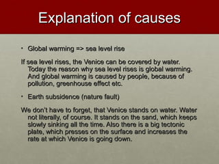 Explanation of causesExplanation of causes
• Global warming => sea level riseGlobal warming => sea level rise
If sea level rises, the Venice can be covered by water.If sea level rises, the Venice can be covered by water.
Today the reason why sea level rises is global warming.Today the reason why sea level rises is global warming.
And global warming is caused by people, because ofAnd global warming is caused by people, because of
pollution, greenhouse effect etc.pollution, greenhouse effect etc.
• Earth subsidence (nature fault)Earth subsidence (nature fault)
We donWe don’’t have to forget, that Venice stands on water. Watert have to forget, that Venice stands on water. Water
not literally, of course. It stands on the sand, which keepsnot literally, of course. It stands on the sand, which keeps
slowly sinking all the time. Also there is a big tectonicslowly sinking all the time. Also there is a big tectonic
plate, which presses on the surface and increases theplate, which presses on the surface and increases the
rate at which Venice is going down.rate at which Venice is going down.
 