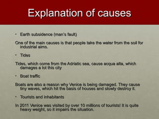 Explanation of causesExplanation of causes
• Earth subsidence (manEarth subsidence (man’’s fault)s fault)
One of the main causes is that people take the water from the soil forOne of the main causes is that people take the water from the soil for
industrial aims.industrial aims.
• TidesTides
Tides, which come from the Adriatic sea, cause acqua alta, whichTides, which come from the Adriatic sea, cause acqua alta, which
damages a lot this citydamages a lot this city
• Boat trafficBoat traffic
Boats are also a reason why Venice is being damaged. They causeBoats are also a reason why Venice is being damaged. They cause
tiny waves, which hit the basis of houses and slowly destroy it.tiny waves, which hit the basis of houses and slowly destroy it.
• Tourists and inhabitantsTourists and inhabitants
In 2011 Venice was visited by over 10 millions of tourists! It is quiteIn 2011 Venice was visited by over 10 millions of tourists! It is quite
heavy weight, so it impairs the situation.heavy weight, so it impairs the situation.
 