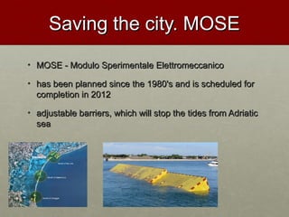 Saving the city. MOSESaving the city. MOSE
• MOSE - Modulo Sperimentale ElettromeccanicoMOSE - Modulo Sperimentale Elettromeccanico
• has been planned since the 1980's and is scheduled forhas been planned since the 1980's and is scheduled for
completion in 2012completion in 2012
• adjustable barriers, which will stop the tides from Adriaticadjustable barriers, which will stop the tides from Adriatic
seasea
 