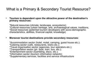 What is a Primary & Secondary Tourist Resource?
• Tourism is dependent upon the attractive power of the destination’s
primary resources:
*Natural resources (climate, landscape, ecosystems);
*Cultural resources (urban heritage, arts, archaeological values, traditions,
*Social resources (potential tourism developers with socio-demographic
characteristics, abilities, financial capital, knowledge)
• Moreover tourist destinations provide secondary resources:
*Accommodation sector (hotel, motel, camping, guest house etc.);
*Catering sector (café, restaurants, bistro etc.);
*Travel organisation sector (agencies, tour operators etc.);
*Transportation sector (air, boat, train, bus, etc.);
*Entertainment sector (Gambling, disco, etc.);
*Information sector (tourism information network);
*Supplementary services, facilities and service infrastructure
 