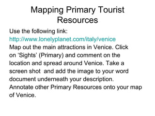 Mapping Primary Tourist
Resources
Use the following link:
http://www.lonelyplanet.com/italy/venice
Map out the main attractions in Venice. Click
on ‘Sights’ (Primary) and comment on the
location and spread around Venice. Take a
screen shot and add the image to your word
document underneath your description.
Annotate other Primary Resources onto your map
of Venice.
 