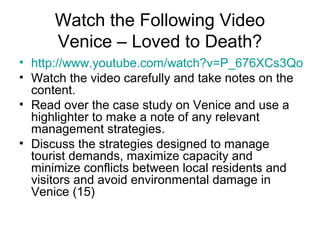 Watch the Following Video
Venice – Loved to Death?
• http://www.youtube.com/watch?v=P_676XCs3Qo
• Watch the video carefully and take notes on the
content.
• Read over the case study on Venice and use a
highlighter to make a note of any relevant
management strategies.
• Discuss the strategies designed to manage
tourist demands, maximize capacity and
minimize conflicts between local residents and
visitors and avoid environmental damage in
Venice (15)
 