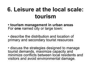 6. Leisure at the local scale:
tourism
• tourism management in urban areas
For one named city or large town:
• describe the distribution and location of
primary and secondary tourist resources
• discuss the strategies designed to manage
tourist demands, maximize capacity and
minimize conflicts between local residents and
visitors and avoid environmental damage.
 