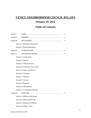 1
Approved by Dept. of Neighborhood Empowerment 1.26.14
VENICE NEIGHBORHOOD COUNCIL BYLAWS
Approved by Department of Neighborhood Empowerment 1.26.2014
Table of Contents
Article I NAME……………………………………………………….. 3
Article II PURPOSE……………………………………………………. 3
Article III BOUNDARIES……………………………………………….. 3
Section 1: Boundary Description
Section 2: Internal Boundaries
Article IV STAKEHOLDER……………………………………………… 4
Article V GOVERNING BOARD………………………………………. 5
Section 1: Composition
Section 2: Quorum
Section 3: Official Actions
Section 4: Terms and Term Limits
Section 5: Duties and Powers
Section 6: Vacancies
Section 7: Absences
Section 8: Censure
Section 9: Removal
Section 10: Resignation
Section 11: Community Outreach
Article VI OFFICERS…………………………………………………… 7
Section 1: Officers of the Board
Section 2: Duties and Powers
Section 3: Selection of Officers
Section 4: Officer Terms
Article VII COMMITTEES AND THEIR DUTIES……….……….…… 10
Section 1: Standing
 