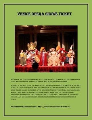 Venice opera shows ticket
Buy any of the Venice Opera shows ticket that you want to watch. Get the tickets from
us. We are the official ticket partner of most of the shows every year.
If Venice is the only place you want to stay during your holidays in Italy, or if you have
other locations of Europe in mind, you can ride a train in the middle of the city of Venice
which will be really enjoyable. After reaching Stazione Ferroviaria Santa Lucia, you
will get both domestic and international trains which take the tourists to the
historical places where they can see water taxi which will take them to their hotel.
You may also get Venice Concerts Tickets for the best concert shows happening in
Venice.
For more information visit us at:- http://www.veneziaopera-tickets.eu/
 