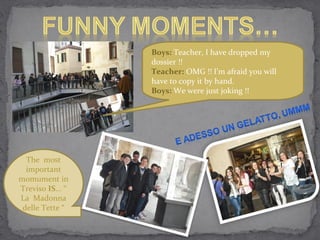 Boys: Teacher, I have dropped my
                  dossier !!
                  Teacher: OMG !! I’m afraid you will
                  have to copy it by hand.
                  Boys: We were just joking !!




  The most
  important
momument in
Treviso IS... “
La Madonna
 delle Tette “
 