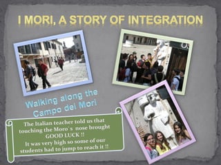 The Italian teacher told us that touching the Moro`s  nose brought GOOD LUCK !! It was very high so some of our students had to jump to reach it !!  