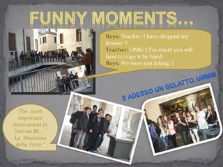 Boys:  Teacher, I have dropped my dossier !! Teacher:  OMG !! I’m afraid you will have to copy it by hand. Boys:  We were just joking !! The  most important momument in Treviso  IS ... “ La  Madonna delle Tette “ 