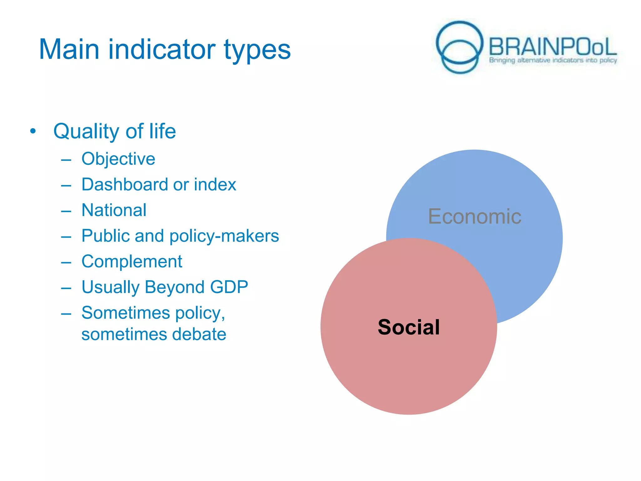 Main indicator types
• Quality of life
–
–
–
–
–
–
–

Objective
Dashboard or index
National
Public and policy-makers
Complement
Usually Beyond GDP
Sometimes policy,
sometimes debate

Economic

Social

 