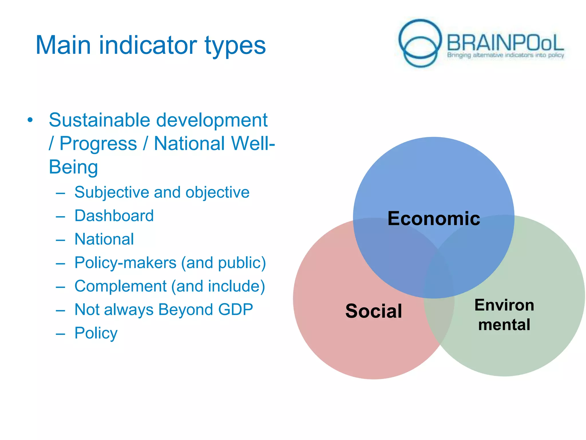 Main indicator types
• Sustainable development
/ Progress / National WellBeing
–
–
–
–
–
–
–

Subjective and objective
Dashboard
National
Policy-makers (and public)
Complement (and include)
Not always Beyond GDP
Policy

Economic

Social

Environ
mental

 