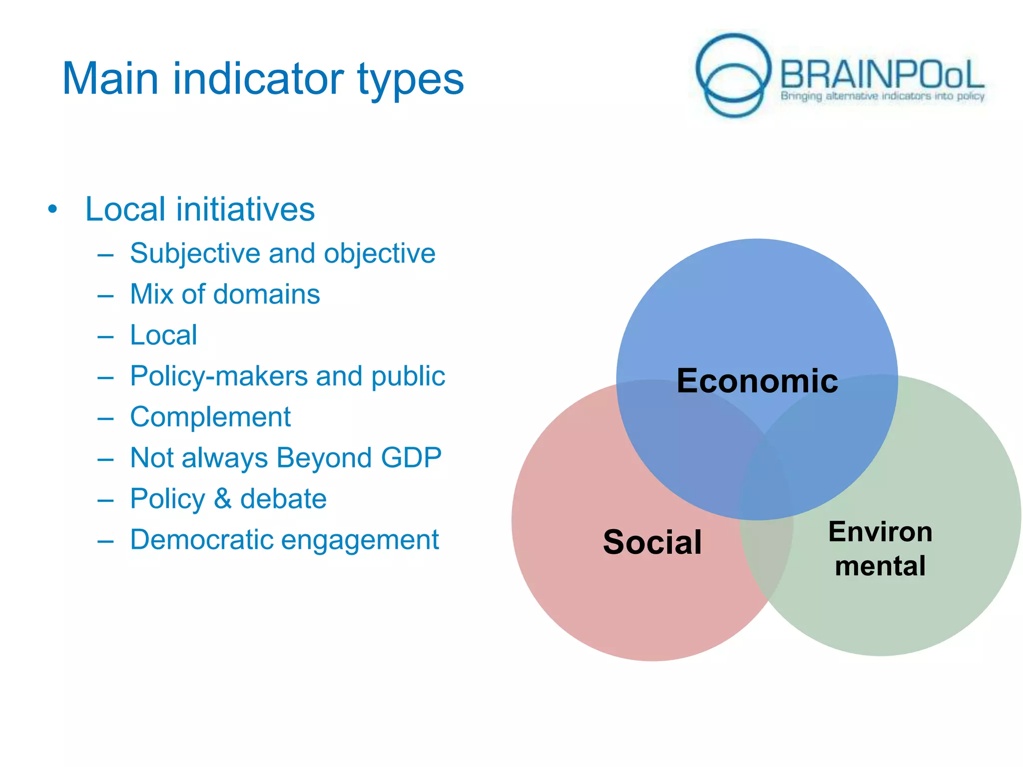 Main indicator types
• Local initiatives
–
–
–
–
–
–
–
–

Subjective and objective
Mix of domains
Local
Policy-makers and public
Complement
Not always Beyond GDP
Policy & debate
Democratic engagement

Economic

Social

Environ
mental

 