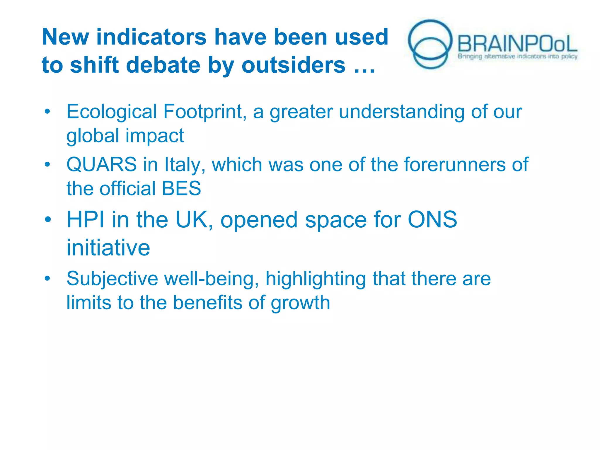 New indicators have been used
to shift debate by outsiders …
• Ecological Footprint, a greater understanding of our
global impact
• QUARS in Italy, which was one of the forerunners of
the official BES

• HPI in the UK, opened space for ONS
initiative
• Subjective well-being, highlighting that there are
limits to the benefits of growth

 