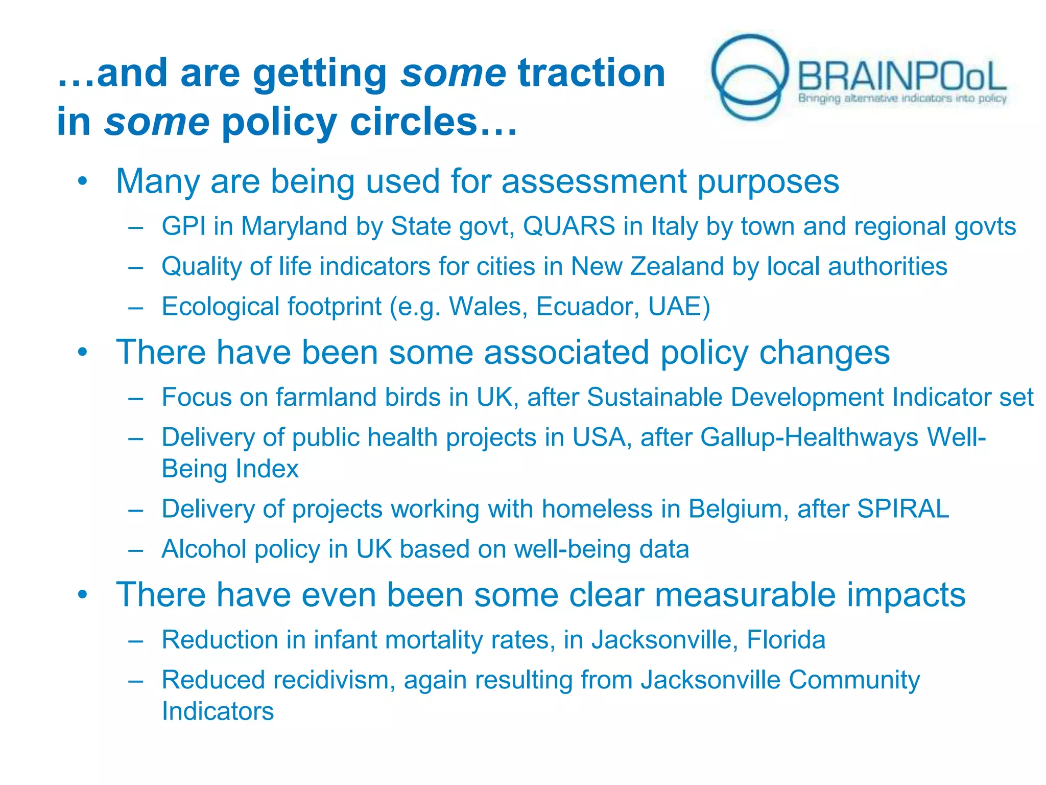 …and are getting some traction
in some policy circles…
• Many are being used for assessment purposes
– GPI in Maryland by State govt, QUARS in Italy by town and regional govts
– Quality of life indicators for cities in New Zealand by local authorities

– Ecological footprint (e.g. Wales, Ecuador, UAE)

• There have been some associated policy changes
– Focus on farmland birds in UK, after Sustainable Development Indicator set
– Delivery of public health projects in USA, after Gallup-Healthways WellBeing Index
– Delivery of projects working with homeless in Belgium, after SPIRAL
– Alcohol policy in UK based on well-being data

• There have even been some clear measurable impacts
– Reduction in infant mortality rates, in Jacksonville, Florida
– Reduced recidivism, again resulting from Jacksonville Community
Indicators

 