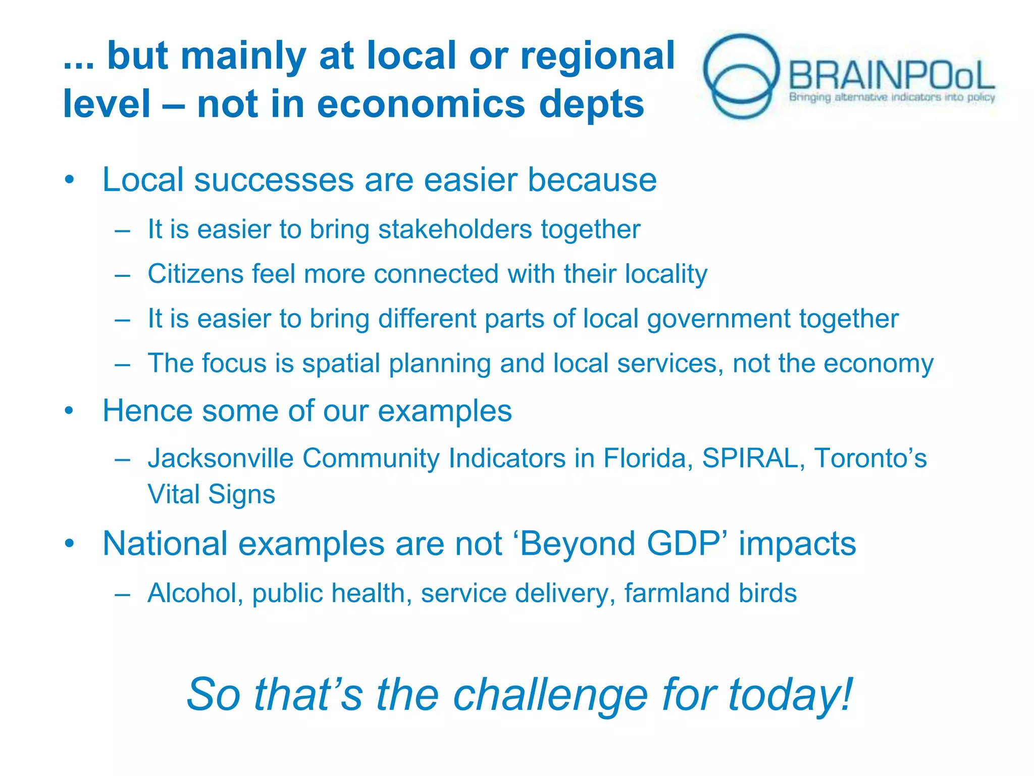 ... but mainly at local or regional
level – not in economics depts
• Local successes are easier because
– It is easier to bring stakeholders together
– Citizens feel more connected with their locality
– It is easier to bring different parts of local government together
– The focus is spatial planning and local services, not the economy

• Hence some of our examples
– Jacksonville Community Indicators in Florida, SPIRAL, Toronto’s
Vital Signs

• National examples are not ‘Beyond GDP’ impacts
– Alcohol, public health, service delivery, farmland birds

So that’s the challenge for today!

 