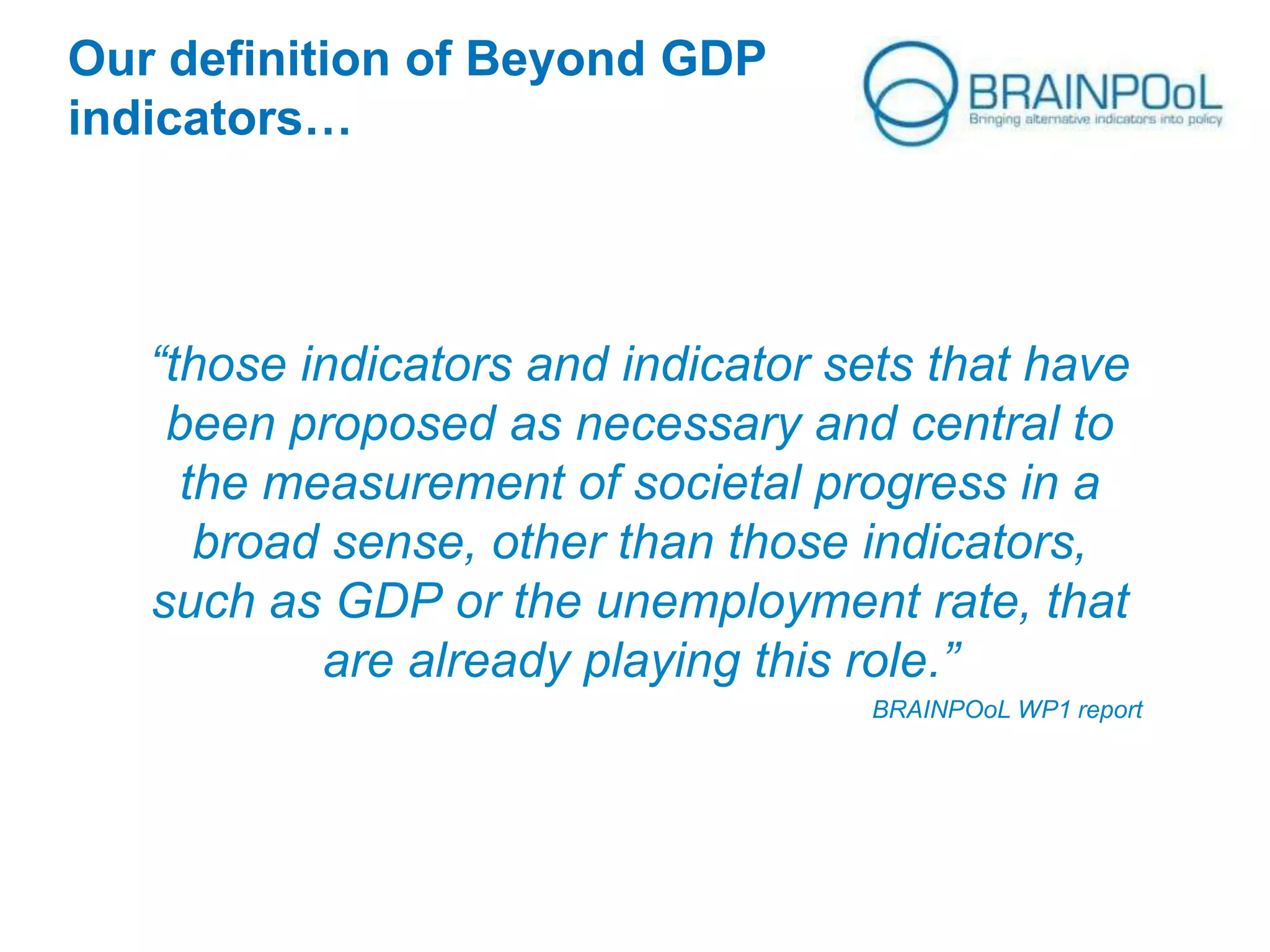 Our definition of Beyond GDP
indicators…

“those indicators and indicator sets that have
been proposed as necessary and central to
the measurement of societal progress in a
broad sense, other than those indicators,
such as GDP or the unemployment rate, that
are already playing this role.”
BRAINPOoL WP1 report

 