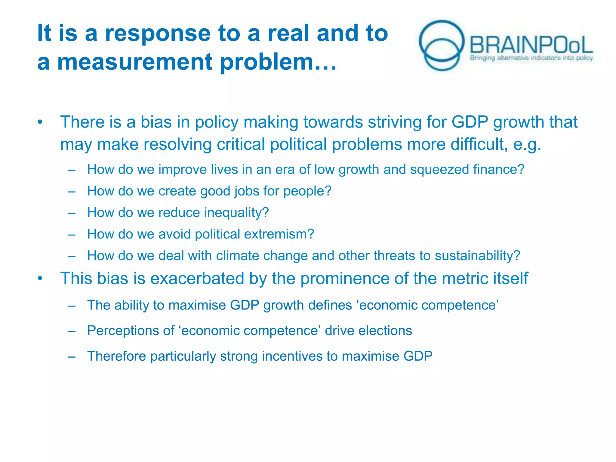 It is a response to a real and to
a measurement problem…
• There is a bias in policy making towards striving for GDP growth that
may make resolving critical political problems more difficult, e.g.
– How do we improve lives in an era of low growth and squeezed finance?
– How do we create good jobs for people?
– How do we reduce inequality?
– How do we avoid political extremism?
– How do we deal with climate change and other threats to sustainability?

• This bias is exacerbated by the prominence of the metric itself
– The ability to maximise GDP growth defines ‘economic competence’
– Perceptions of ‘economic competence’ drive elections
– Therefore particularly strong incentives to maximise GDP

 