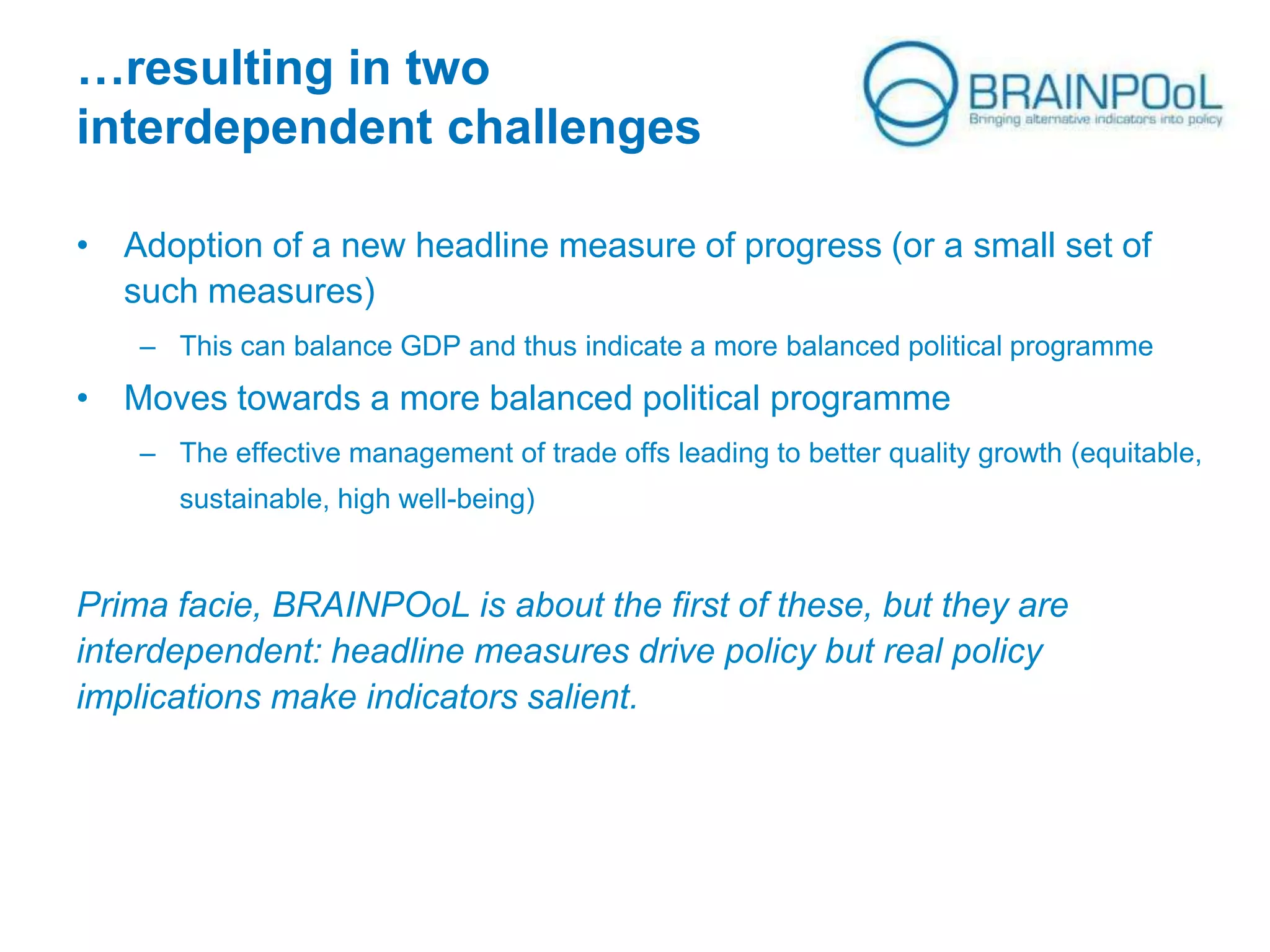 …resulting in two
interdependent challenges
• Adoption of a new headline measure of progress (or a small set of
such measures)
– This can balance GDP and thus indicate a more balanced political programme

• Moves towards a more balanced political programme
– The effective management of trade offs leading to better quality growth (equitable,
sustainable, high well-being)

Prima facie, BRAINPOoL is about the first of these, but they are
interdependent: headline measures drive policy but real policy
implications make indicators salient.

 