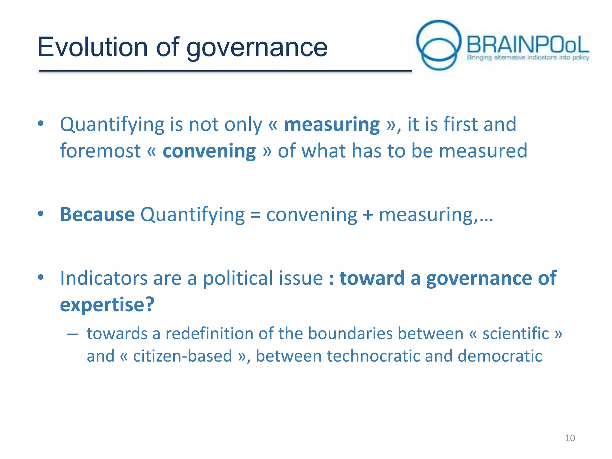 Evolution of governance
• Quantifying is not only « measuring », it is first and
foremost « convening » of what has to be measured
• Because Quantifying = convening + measuring,…
• Indicators are a political issue : toward a governance of
expertise?
– towards a redefinition of the boundaries between « scientific »
and « citizen-based », between technocratic and democratic

10

 