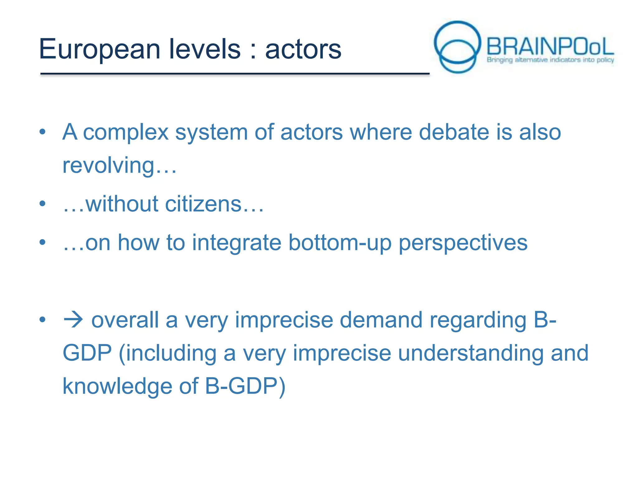 European levels : actors
• A complex system of actors where debate is also
revolving…
• …without citizens…

• …on how to integrate bottom-up perspectives
•  overall a very imprecise demand regarding BGDP (including a very imprecise understanding and
knowledge of B-GDP)

 