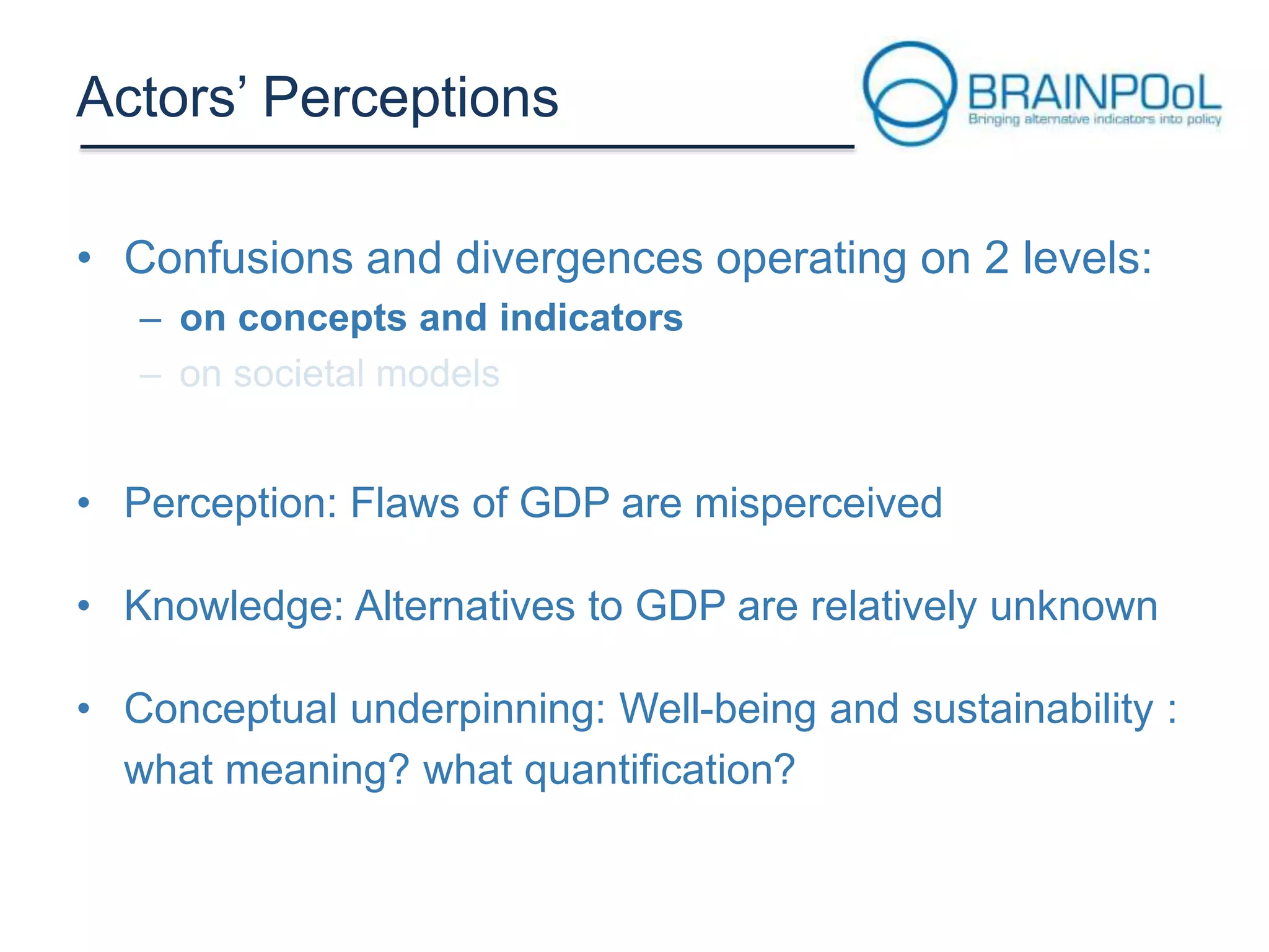 Actors’ Perceptions
• Confusions and divergences operating on 2 levels:
– on concepts and indicators

• Perception: Flaws of GDP are misperceived
• Knowledge: Alternatives to GDP are relatively unknown

• Conceptual underpinning: Well-being and sustainability :
what meaning? what quantification?

 