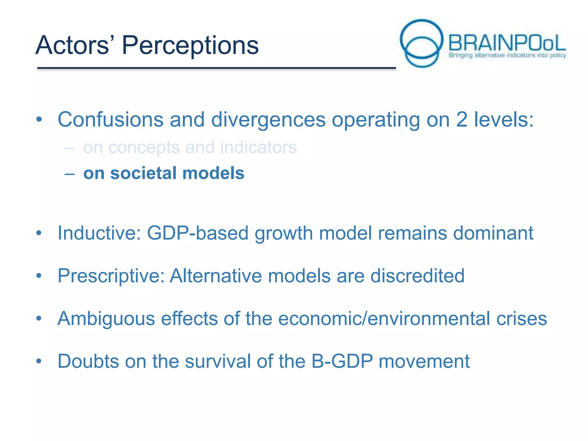 Actors’ Perceptions
• Confusions and divergences operating on 2 levels:
– on societal models

• Inductive: GDP-based growth model remains dominant
• Prescriptive: Alternative models are discredited
• Ambiguous effects of the economic/environmental crises
• Doubts on the survival of the B-GDP movement

 