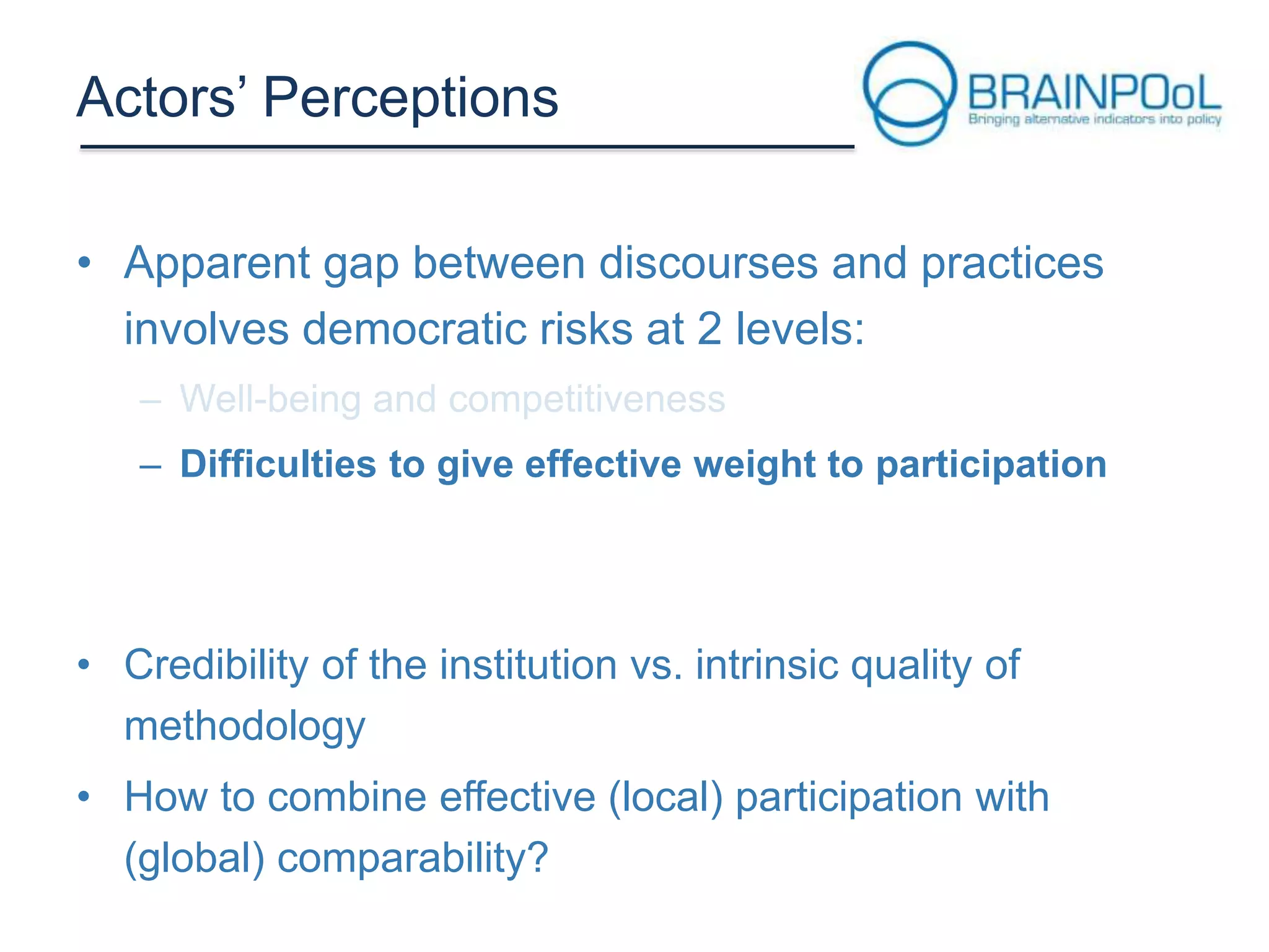Actors’ Perceptions
• Apparent gap between discourses and practices
involves democratic risks at 2 levels:
– Difficulties to give effective weight to participation

• Credibility of the institution vs. intrinsic quality of
methodology
• How to combine effective (local) participation with
(global) comparability?

 