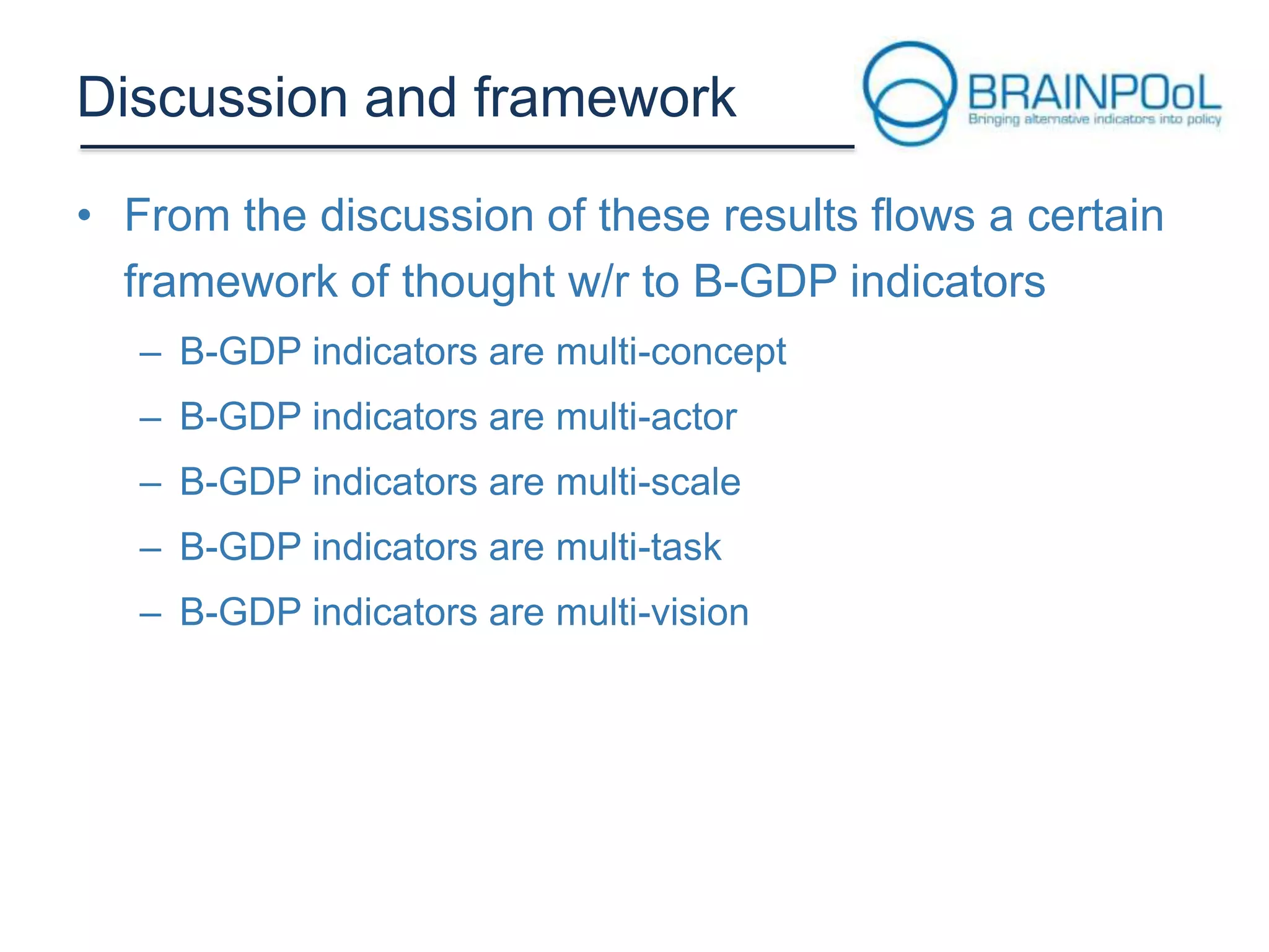 Discussion and framework
• From the discussion of these results flows a certain
framework of thought w/r to B-GDP indicators
– B-GDP indicators are multi-concept
– B-GDP indicators are multi-actor
– B-GDP indicators are multi-scale
– B-GDP indicators are multi-task
– B-GDP indicators are multi-vision

 