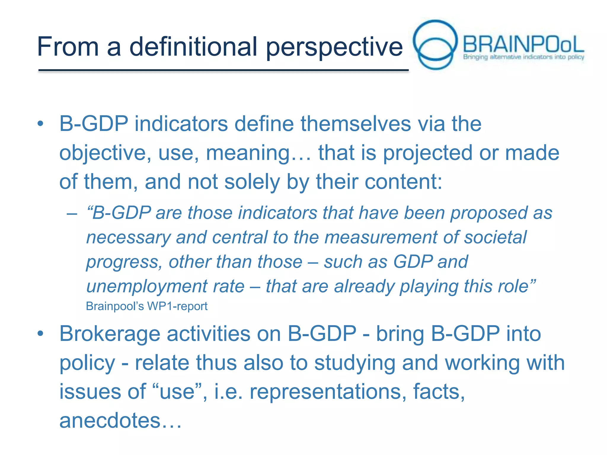 From a definitional perspective
• B-GDP indicators define themselves via the
objective, use, meaning… that is projected or made
of them, and not solely by their content:
– “B-GDP are those indicators that have been proposed as
necessary and central to the measurement of societal
progress, other than those – such as GDP and
unemployment rate – that are already playing this role”
Brainpool’s WP1-report

• Brokerage activities on B-GDP - bring B-GDP into
policy - relate thus also to studying and working with
issues of “use”, i.e. representations, facts,
anecdotes…

 