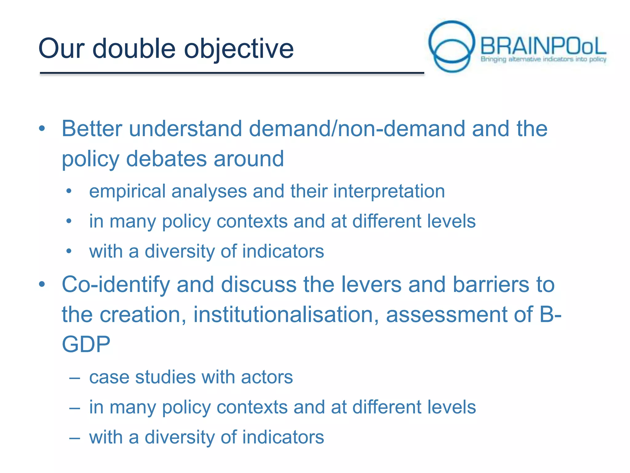 Our double objective
• Better understand demand/non-demand and the
policy debates around
• empirical analyses and their interpretation
• in many policy contexts and at different levels

• with a diversity of indicators

• Co-identify and discuss the levers and barriers to
the creation, institutionalisation, assessment of BGDP
– case studies with actors
– in many policy contexts and at different levels
– with a diversity of indicators

 