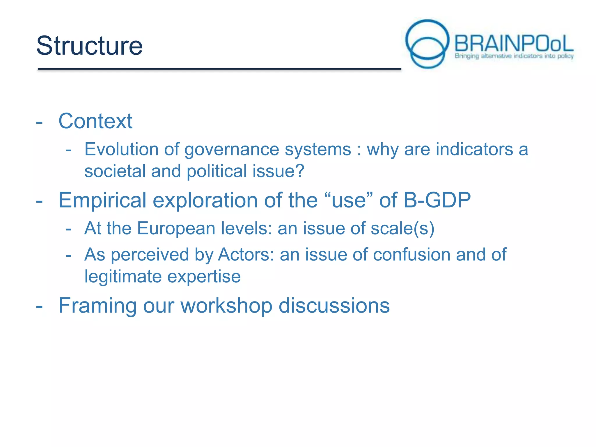 Structure
- Context
- Evolution of governance systems : why are indicators a
societal and political issue?

- Empirical exploration of the “use” of B-GDP
- At the European levels: an issue of scale(s)
- As perceived by Actors: an issue of confusion and of
legitimate expertise

- Framing our workshop discussions

 