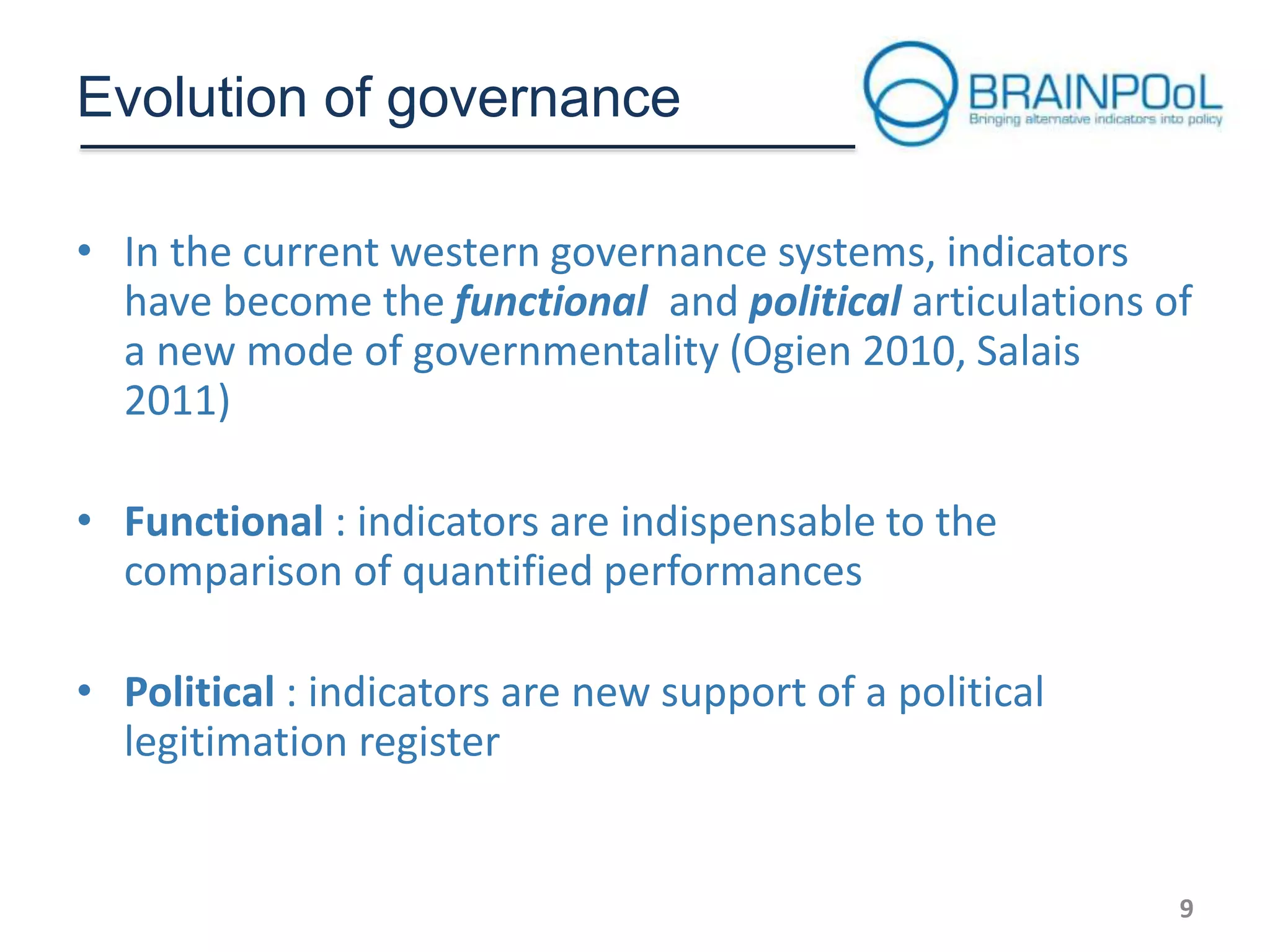 Evolution of governance
• In the current western governance systems, indicators
have become the functional and political articulations of
a new mode of governmentality (Ogien 2010, Salais
2011)
• Functional : indicators are indispensable to the
comparison of quantified performances
• Political : indicators are new support of a political
legitimation register

9

 