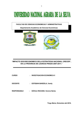 1




    FACULTAD DE CIENCIAS ECONOMICAS Y ADMINISTRATIVAS

          Departamento Académico de Ciencias Económicas




“IMPACTO SOCIOECONOMICO DELA ESTRATEGIA NACIONAL CRECER”,
        EN LA PROVINCIA DE LEONCIO PRADO 2007-2011.”




CURSO                   : INVESTIGACION ECONOMICA II




DOCENTE                 : ESTEBAN BARZOLA, Varely



RESPONSABLE         :     DÁVILA ROCANO, Venicio Nerbo




                                            Tingo María, Diciembre del 2010.
 