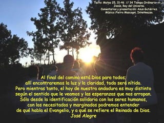 Texto: Mateo 25, 31-46 // 34 Tiempo Ordinario –A- // 
Jesús, Rey del Universo. 
Comentarios y presentación: Asun Gutiérrez. 
Música: Pietro Mascagni. Intermezzo. 
Al final del camino está Dios para todos; 
allí encontraremos la luz y la claridad, todo será nítido. 
Pero mientras tanto, el hoy de nuestra andadura es muy distinto 
según el sentido que le veamos y las esperanzas que nos arropan. 
Sólo desde la identificación solidaria con los seres humanos, 
con los necesitados y marginados podremos entender 
de qué habla el Evangelio, y a qué se refiere el Reinado de Dios. 
José Alegre 
 