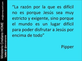 “La razón por la que es difícil 
no es porque Jesús sea muy 
estricto y exigente, sino porque 
el mundo es un lugar difícil 
para poder disfrutar a Jesús por 
encima de todo” 
Pipper 
 