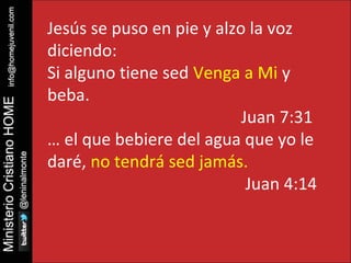 Jesús se puso en pie y alzo la voz 
diciendo: 
Si alguno tiene sed Venga a Mi y 
beba. 
Juan 7:31 
… el que bebiere del agua que yo le 
daré, no tendrá sed jamás. 
Juan 4:14 
 