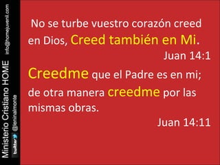No se turbe vuestro corazón creed 
en Dios, Creed también en Mi. 
Juan 14:1 
Creedme que el Padre es en mi; 
de otra manera creedme por las 
mismas obras. 
Juan 14:11 
 