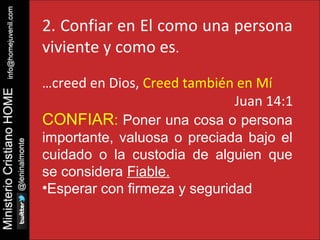 2. Confiar en El como una persona 
viviente y como es. 
…creed en Dios, Creed también en Mí 
Juan 14:1 
CONFIAR: Poner una cosa o persona 
importante, valuosa o preciada bajo el 
cuidado o la custodia de alguien que 
se considera Fiable. 
•Esperar con firmeza y seguridad 
 