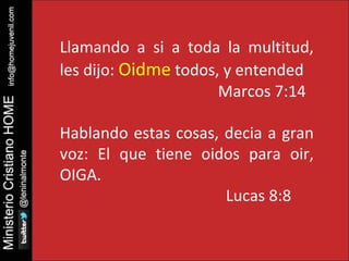 Llamando a si a toda la multitud, 
les dijo: Oidme todos, y entended 
Marcos 7:14 
Hablando estas cosas, decia a gran 
voz: El que tiene oidos para oir, 
OIGA. 
Lucas 8:8 
 