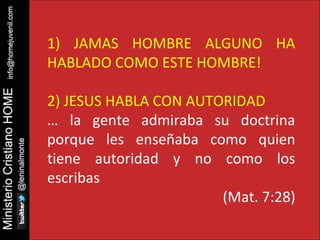 1) JAMAS HOMBRE ALGUNO HA 
HABLADO COMO ESTE HOMBRE! 
2) JESUS HABLA CON AUTORIDAD 
… la gente admiraba su doctrina 
porque les enseñaba como quien 
tiene autoridad y no como los 
escribas 
(Mat. 7:28) 
 
