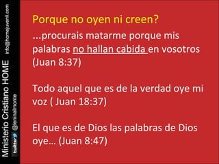 Porque no oyen ni creen? 
…procurais matarme porque mis 
palabras no hallan cabida en vosotros 
(Juan 8:37) 
Todo aquel que es de la verdad oye mi 
voz ( Juan 18:37) 
El que es de Dios las palabras de Dios 
oye… (Juan 8:47) 
 