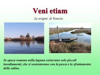Veni etiam
Le origini di Venezia

In epoca romana nella laguna esistevano solo piccoli
insediamenti, che si sostentavano con la pesca e lo sfruttamento
delle saline.

 