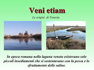 Veni etiamVeni etiam
Le origini di Venezia
In epoca romana nella laguna veneta esistevano solo
piccoli insediamenti che si sostentavano con la pesca e lo
sfruttamento delle saline.
 