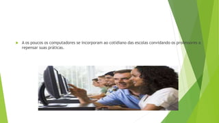  A os poucos os computadores se incorporam ao cotidiano das escolas convidando os professores a
repensar suas práticas.
 