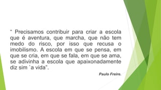 “ Precisamos contribuir para criar a escola
que é aventura, que marcha, que não tem
medo do risco, por isso que recusa o
imobilismo. A escola em que se pensa, em
que se cria, em que se fala, em que se ama,
se adivinha a escola que apaixonadamente
diz sim `a vida”.
Paulo Freire.
 