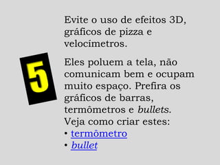 Evite o uso de efeitos 3D,
gráficos de pizza e
velocímetros.
Eles poluem a tela, não
comunicam bem e ocupam
muito espaço. Prefira os
gráficos de barras,
termômetros e bullets.
Veja como criar estes:
• termômetro
• bullet
 
