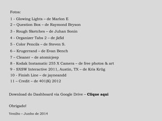 Obrigado!
Venilto – Junho de 2014
Fotos:
1 - Glowing Lights – de Marlon E
2 – Question Box – de Raymond Bryson
3 - Rough Sketches – de Juhan Sonin
4 - Organizer Tabs 2 – de jkfid
7 – Cleaner – de atomicjeep
5 - Color Pencils – de Steven S.
6 – Krugerrand – de Evan Bench
9 - SXSW Interactive 2011, Austin, TX – de Kris Krüg
8 - Kodak Instamatic 255 X Camera – de free photos & art
10 - Finish Line – de jayneandd
11 – Credit – de 401(K) 2012
Download do Dashboard via Google Drive – Clique aqui
 