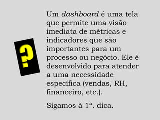 Um dashboard é uma tela
que permite uma visão
imediata de métricas e
indicadores que são
importantes para um
processo ou negócio. Ele é
desenvolvido para atender
a uma necessidade
específica (vendas, RH,
financeiro, etc.).
Sigamos à 1ª. dica.
 