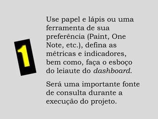 Use papel e lápis ou uma
ferramenta de sua
preferência (Paint, One
Note, etc.), defina as
métricas e indicadores,
bem como, faça o esboço
do leiaute do dashboard.
Será uma importante fonte
de consulta durante a
execução do projeto.
 